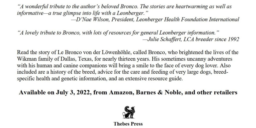 This is an image that shows the endorsements for the book "The Life and Times of Le Bronco von der Löwenhöhle". The endorsements are: "A wonderful tribute to the author's beloved Bronco. The stories are heartwarming as well as informative -- a true glimpse into life with a Leonberger -- D'Nae Wilson, President, Leonberger Health Foundation International", "A lovely tribute to Bronco, with lots of resources for general Leonberger information. -- Julie Schaffert, LCA breeder since 1992". Note LCA stands for Leonberger Club of America.
