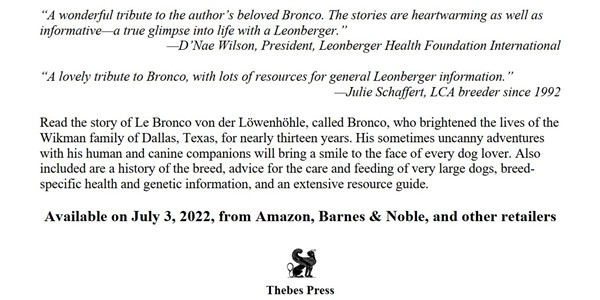 The endorsements say “A wonderful tribute to the author's beloved Bronco. The stories are heartwarming as well as informative - a true glimpse into life with a Leonberger. D'Nae Wilson, President, Leonberger Health Foundation International.” and “A lovely tribute to Bronco, with lots of resources for general Leonberger information. Julie Schaffert, LCA breeder since 1992.”