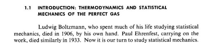 Ludwig Boltzmann, who spent much of his life studying statistical mechanics, died in 1906, by his own hand. Paul Ehrenfest, carrying on the work, died similarly in 1933. Now it is our turn to study statistical mechanics.